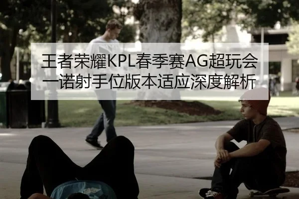 王者荣耀KPL春季赛AG超玩会一诺射手位版本适应深度解析