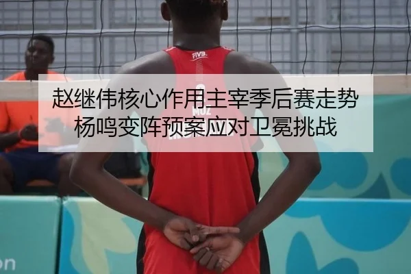 赵继伟核心作用主宰季后赛走势 杨鸣变阵预案应对卫冕挑战