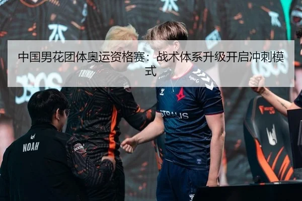 中国男花团体奥运资格赛：战术体系升级开启冲刺模式